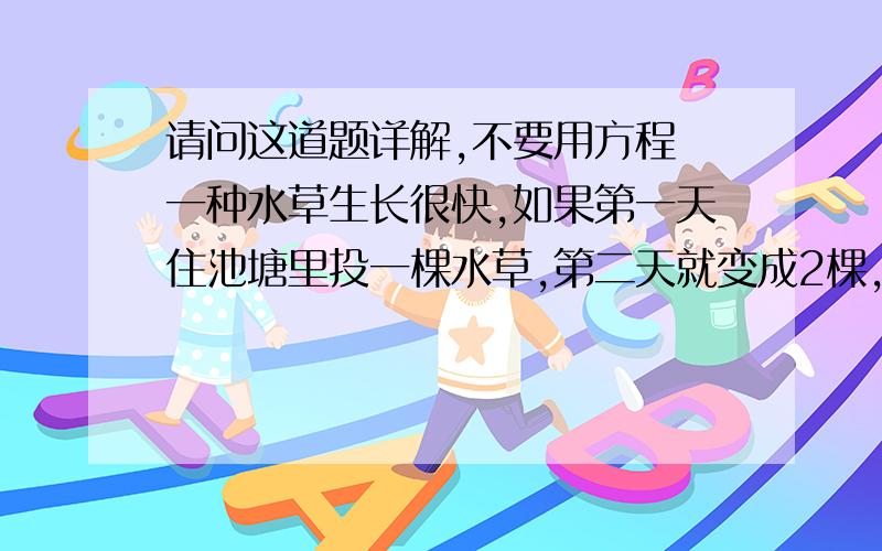 请问这道题详解,不要用方程 一种水草生长很快,如果第一天住池塘里投一棵水草,第二天就变成2棵,占水面的面积也变成原来的2倍,第三天变成了4棵,占水面的面积是第二天的2倍.这样第26天恰