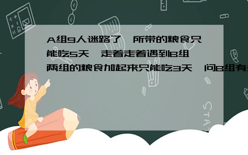 A组9人迷路了,所带的粮食只能吃5天,走着走着遇到B组,两组的粮食加起来只能吃3天,问B组有多少人?