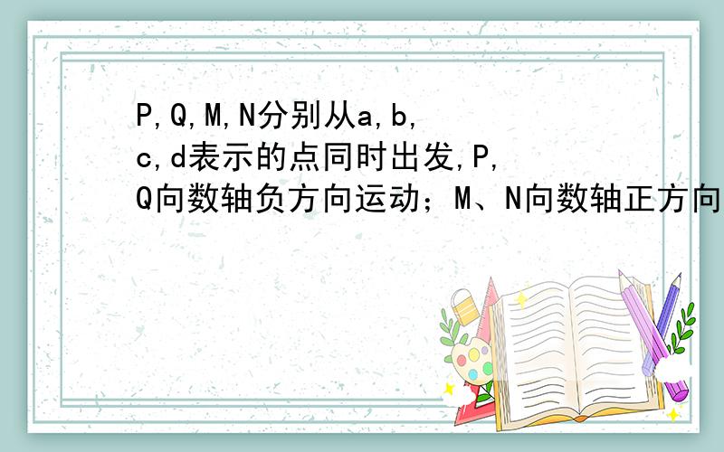 P,Q,M,N分别从a,b,c,d表示的点同时出发,P,Q向数轴负方向运动；M、N向数轴正方向运动；P点的运动速度为5个长度单位每秒,Q的运动速度为2单位每秒,M的运动速度为3个单位每秒,N的运动速度为4个单