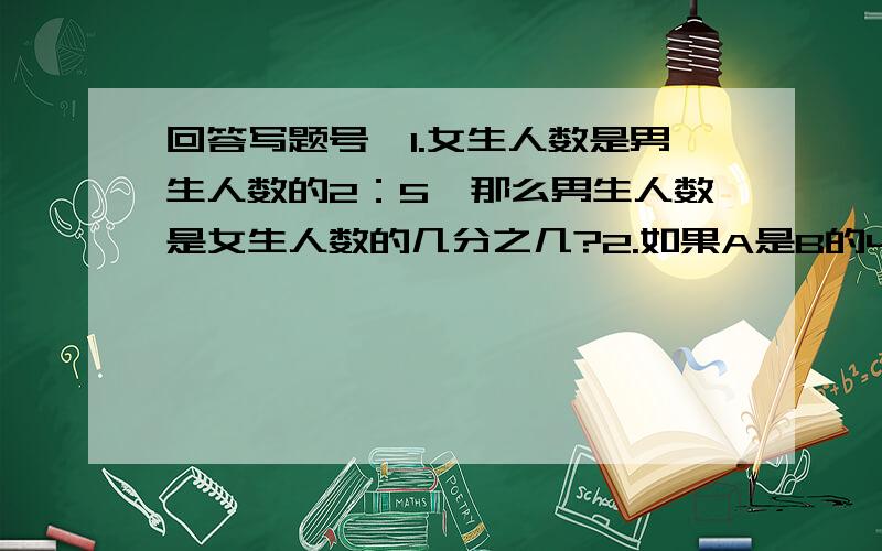 回答写题号,1.女生人数是男生人数的2：5,那么男生人数是女生人数的几分之几?2.如果A是B的4：5则A比B少几分之几?B比A多几分之几3.甲数是150乙数比甲数多3：20,丙数比乙数少1：5,丙数是多少?4.