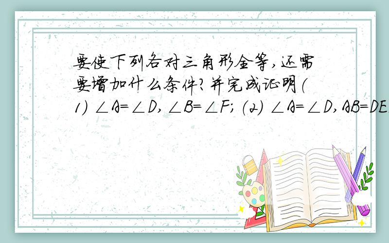 要使下列各对三角形全等,还需要增加什么条件?并完成证明（1） ∠A＝∠D,∠B＝∠F；（2） ∠A＝∠D,AB＝DE．