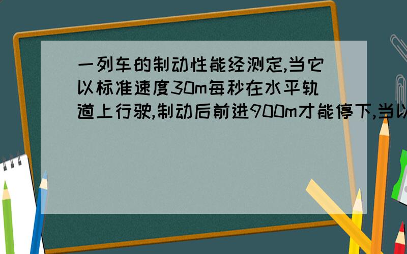 一列车的制动性能经测定,当它以标准速度30m每秒在水平轨道上行驶,制动后前进900m才能停下,当以20m每秒的速度在水平道上行驶,司机发现前方120m处有一货车以8m每秒的速度同向行驶,于是立即