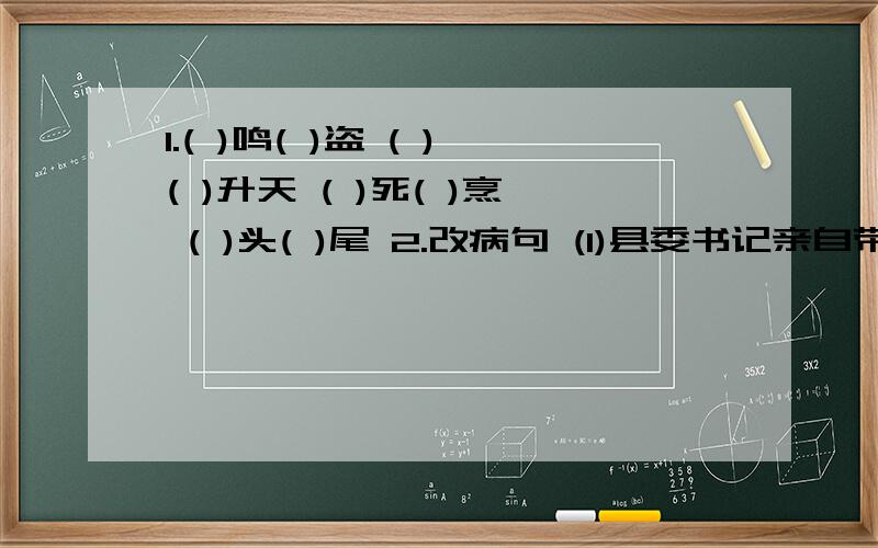 1.( )鸣( )盗 ( )( )升天 ( )死( )烹 ( )头( )尾 2.改病句 (1)县委书记亲自带领机关干部深入边远乡村调查研究.帮助弄明解决山区贫困落后.通过机关干部的调查研究,使他们了解了情况,制订了对策.(