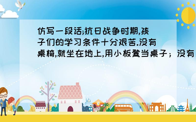 仿写一段话;抗日战争时期,孩子们的学习条件十分艰苦.没有桌椅,就坐在地上,用小板凳当桌子；没有黑板,就用锅底的黑烟灰在墙上刷一块；没有粉笔,就用黄土代替.最困难的是没有课本,大家