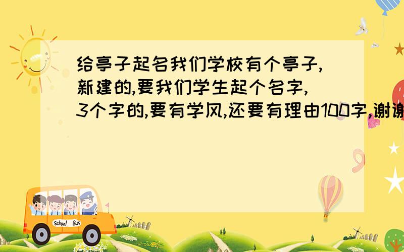 给亭子起名我们学校有个亭子,新建的,要我们学生起个名字,3个字的,要有学风,还要有理由100字,谢谢大家请发到x844174754@126.com