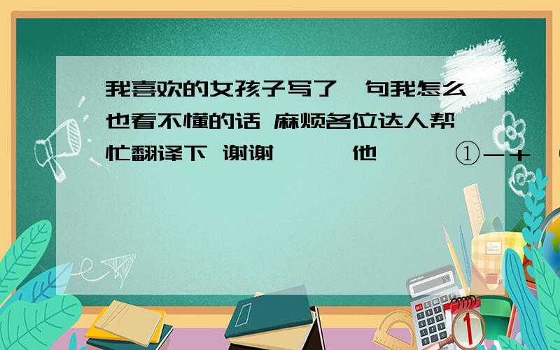 我喜欢的女孩子写了一句我怎么也看不懂的话 麻烦各位达人帮忙翻译下 谢谢卟礻√他恏刂兦①－＋,⑨实°气 Q钋自己忄刂耍恣闭.我想出来了， 不是对他好到无以复加，就是气气自己耍自闭