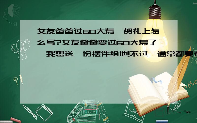 女友爸爸过60大寿,贺礼上怎么写?女友爸爸要过60大寿了,我想送一份摆件给他!不过,通常都要在贺礼上写一些祝贺的词语等等,比如:尊林府伯父六十大寿..福如东海 寿比南山..某某贺..所以,想请