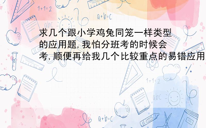 求几个跟小学鸡兔同笼一样类型的应用题,我怕分班考的时候会考,顺便再给我几个比较重点的易错应用题真的很害怕分班考通不过,各位就给几个吧,我的目标是重点班,希望各位大发善心,小女