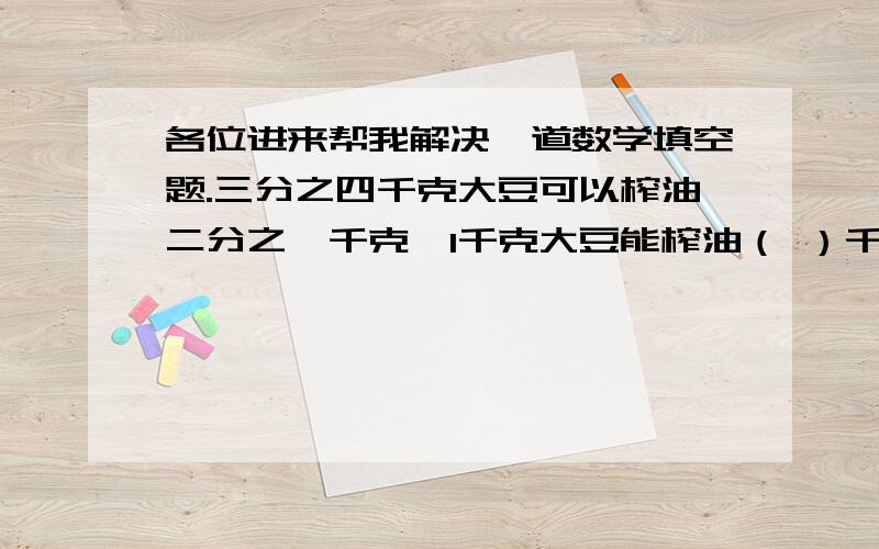 各位进来帮我解决一道数学填空题.三分之四千克大豆可以榨油二分之一千克,1千克大豆能榨油（ ）千克,要榨1千克油需要（ ）千克大豆.