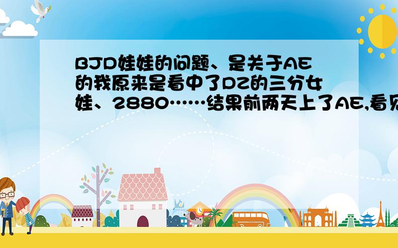 BJD娃娃的问题、是关于AE的我原来是看中了DZ的三分女娃、2880……结果前两天上了AE,看见了4分的蓝莓、就立刻被她便宜的价格和漂亮的脸蛋蛊惑了……可惜我不是很喜欢蓝莓的衣服……只想