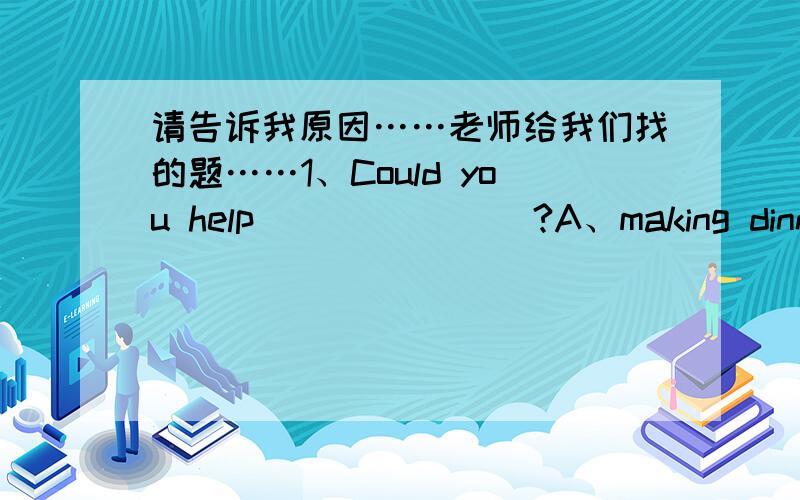 请告诉我原因……老师给我们找的题……1、Could you help _______?A、making dinner B、make dinner C、made dinner D、with make dinner2、Could you please help me take out the trash?Sorry,I _____.I'm doing my homework now.A、can B