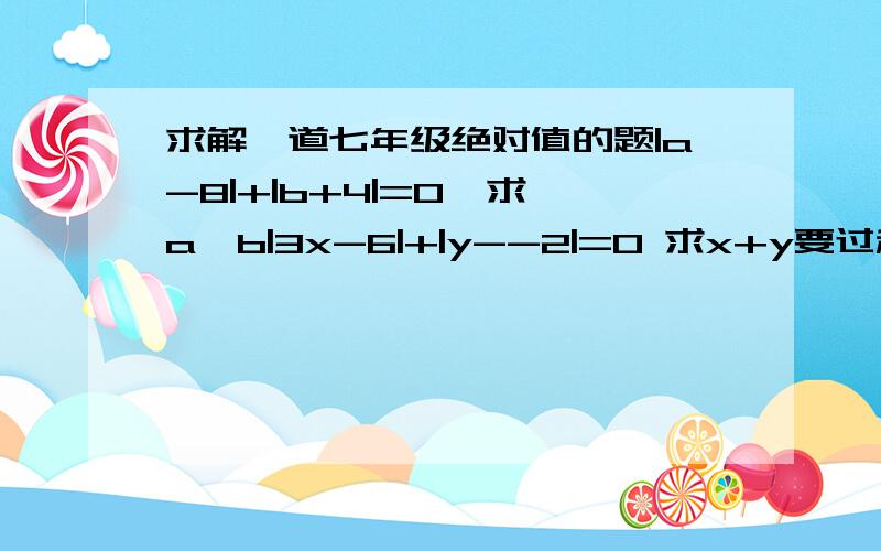 求解一道七年级绝对值的题|a-8|+|b+4|=0  求a,b|3x-6|+|y--2|=0 求x+y要过程