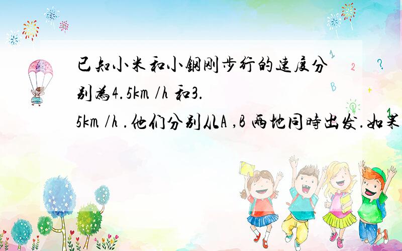 已知小米和小钢刚步行的速度分别为4.5km /h 和3.5km /h .他们分别从A ,B 两地同时出发.如果相向而行,0.5小时相遇；如果他们同向而行,小刚在前面,小米在后面,小米追上小刚须需要多长时间?