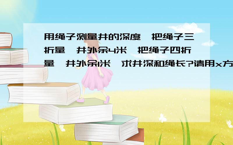 用绳子测量井的深度,把绳子三折量,井外余4米,把绳子四折量,井外余1米,求井深和绳长?请用x方程解答!