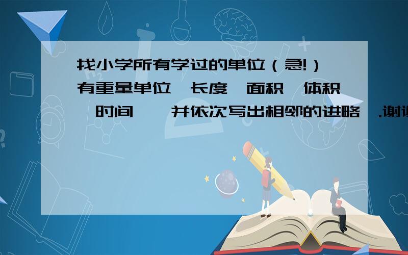 找小学所有学过的单位（急!）有重量单位、长度、面积、体积、时间,※并依次写出相邻的进略※.谢谢大家啦!如果很满意,我会给予悬赏滴.