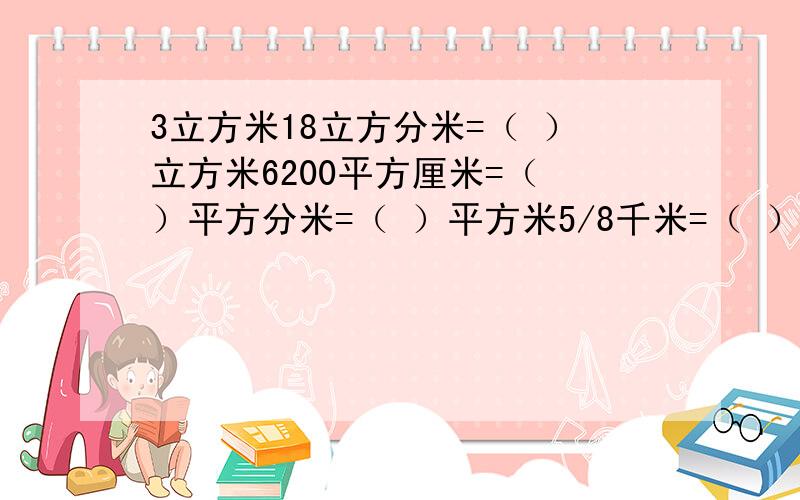 3立方米18立方分米=（ ）立方米6200平方厘米=（ ）平方分米=（ ）平方米5/8千米=（ ）千米×5/8=（ ）米4/5米=（ ）厘米 1又5/12日=（ ）小时