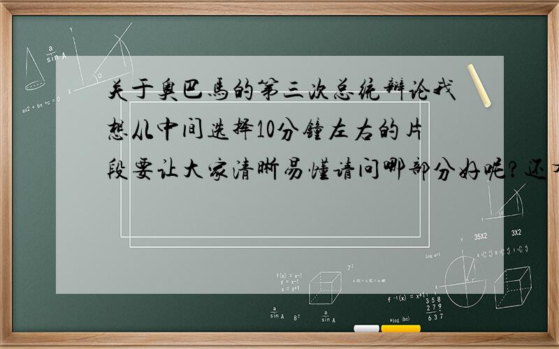 关于奥巴马的第三次总统辩论我想从中间选择10分钟左右的片段要让大家清晰易懂请问哪部分好呢?还有对这部分提三个问题~请问什么问题好呢?救命用的啊~要哪十分钟?还有怎么对同学们题问