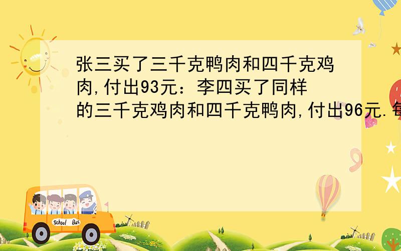 张三买了三千克鸭肉和四千克鸡肉,付出93元：李四买了同样的三千克鸡肉和四千克鸭肉,付出96元.每千克鸡肉和每千克鸭肉的价钱各是多少元?