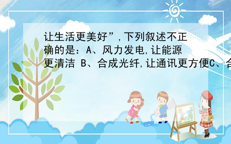 让生活更美好”,下列叙述不正确的是：A、风力发电,让能源更清洁 B、合成光纤,让通讯更方便C、合成药物,让人类更健康 D、环保涂料,让环境更宜居我要很明确的理由