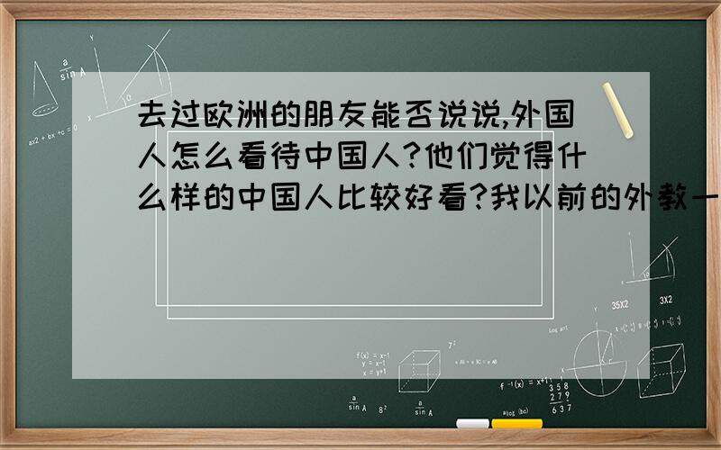 去过欧洲的朋友能否说说,外国人怎么看待中国人?他们觉得什么样的中国人比较好看?我以前的外教一般都会说中国与美国的文化不同（法制之类的不同）,但估计他不敢说人种不同的感觉,反