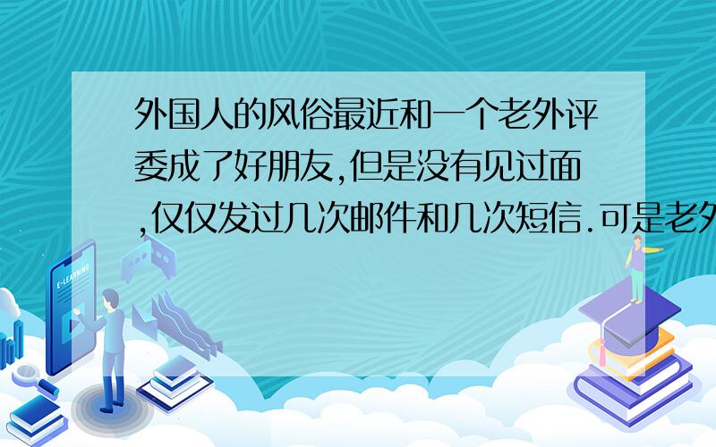 外国人的风俗最近和一个老外评委成了好朋友,但是没有见过面,仅仅发过几次邮件和几次短信.可是老外评委就提出要我把我的照片传给他.我想请问有国外经历或是熟悉英澳礼仪的网友们,这