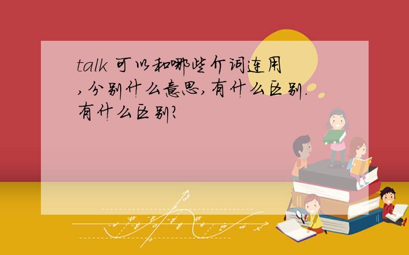 talk 可以和哪些介词连用,分别什么意思,有什么区别.有什么区别？