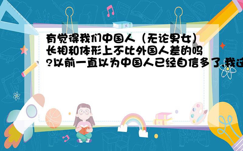 有觉得我们中国人（无论男女）长相和体形上不比外国人差的吗?以前一直以为中国人已经自信多了,我这几天看了些贴子,只要是谈论外国女人的,观点中（基本都是男的发言）一般都是一个结