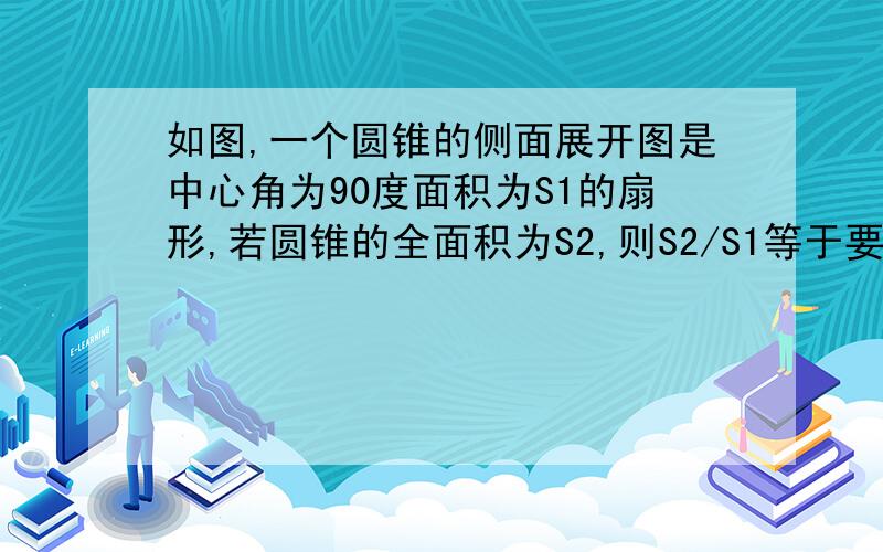 如图,一个圆锥的侧面展开图是中心角为90度面积为S1的扇形,若圆锥的全面积为S2,则S2/S1等于要详细的过程.帮帮忙