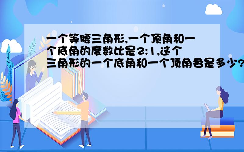 一个等腰三角形,一个顶角和一个底角的度数比是2:1,这个三角形的一个底角和一个顶角各是多少?求一个顶角和一个底角的度数。