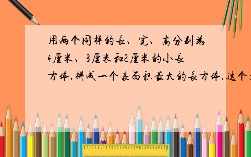 用两个同样的长、宽、高分别为4厘米、3厘米和2厘米的小长方体,拼成一个表面积最大的长方体,这个大长方用两个同样的长、宽、高分别为4厘米、3厘米和2厘米的小长方体，拼成一个表面积