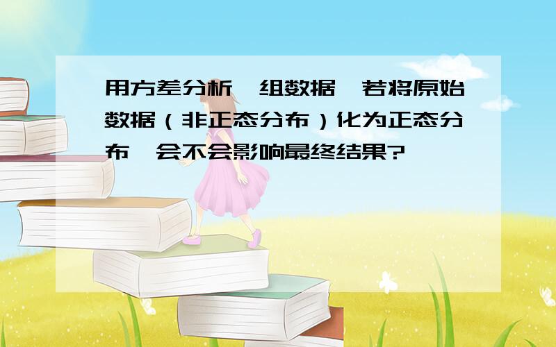 用方差分析一组数据,若将原始数据（非正态分布）化为正态分布,会不会影响最终结果?