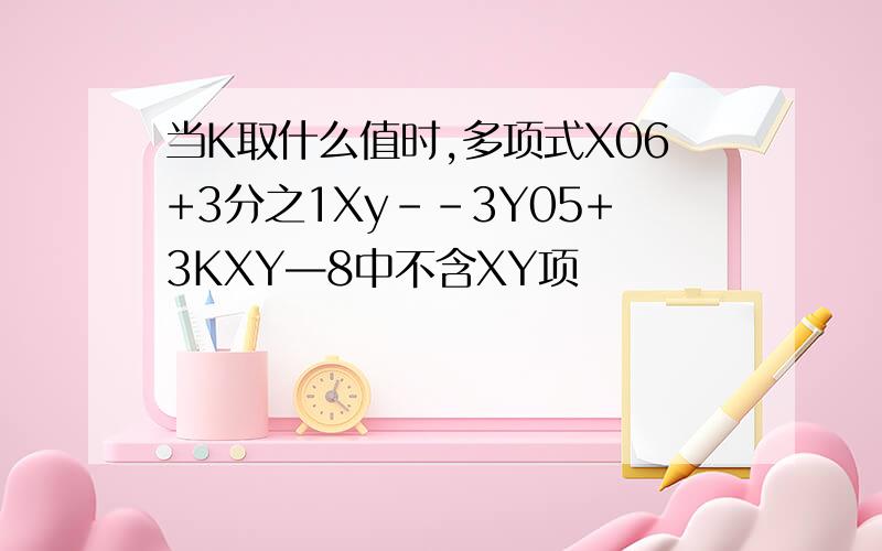 当K取什么值时,多项式X06+3分之1Xy--3Y05+3KXY—8中不含XY项