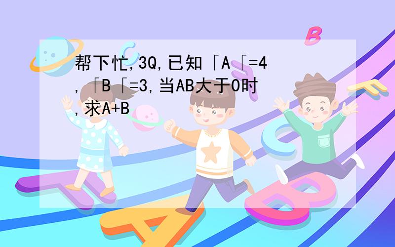 帮下忙,3Q,已知「A「=4,「B「=3,当AB大于0时,求A+B