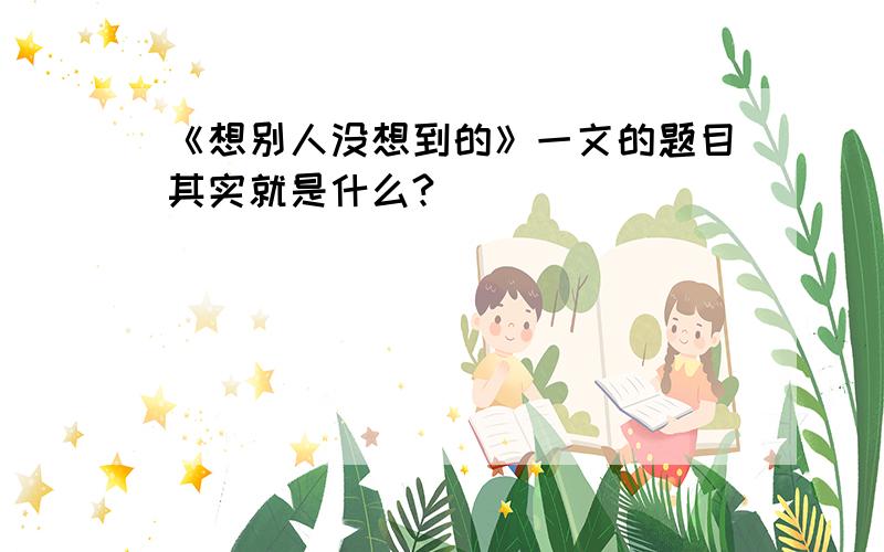 《想别人没想到的》一文的题目其实就是什么?