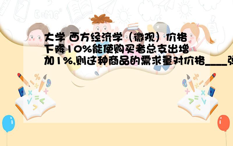 大学 西方经济学（微观）价格下降10%能使购买者总支出增加1%,则这种商品的需求量对价格____弹性还有为什么?- ,看好了1%是什么- -,不是需求量变化的百分数.富有 ,不是很清楚是怎么做出来的-