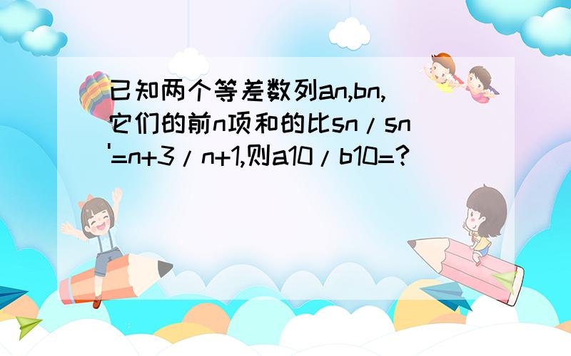 已知两个等差数列an,bn,它们的前n项和的比sn/sn'=n+3/n+1,则a10/b10=?