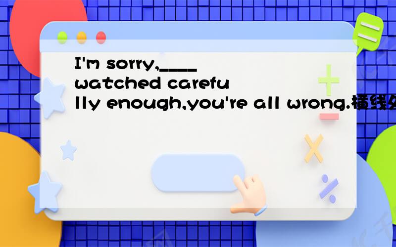 I'm sorry,____watched carefully enough,you're all wrong.横线处应该填：a)neither of you b)none of you c)all of you don't d)both of you don't最好翻译一下,再说一下为什么,