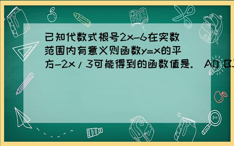 已知代数式根号2x-6在实数范围内有意义则函数y=x的平方-2x/3可能得到的函数值是.)A0 B3 C11/2 D7