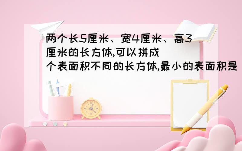 两个长5厘米、宽4厘米、高3厘米的长方体,可以拼成（ ）个表面积不同的长方体,最小的表面积是（ ）平方厘