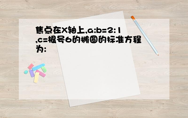 焦点在X轴上,a:b=2:1,c=根号6的椭圆的标准方程为: