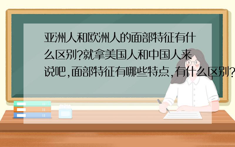 亚洲人和欧洲人的面部特征有什么区别?就拿美国人和中国人来说吧,面部特征有哪些特点,有什么区别?别告诉我一些类似,欧洲人蓝眼睛,黄头发,亚洲人黄皮肤,黑头发之类白痴都能看出来的的