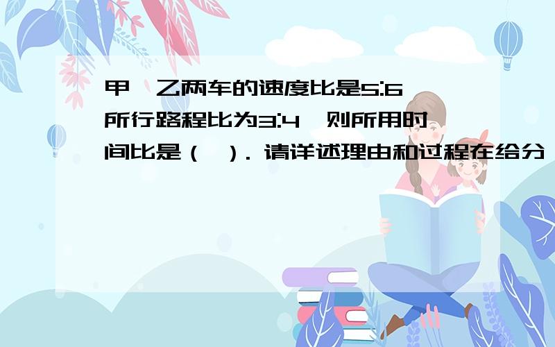 甲、乙两车的速度比是5:6,所行路程比为3:4,则所用时间比是（ ）. 请详述理由和过程在给分