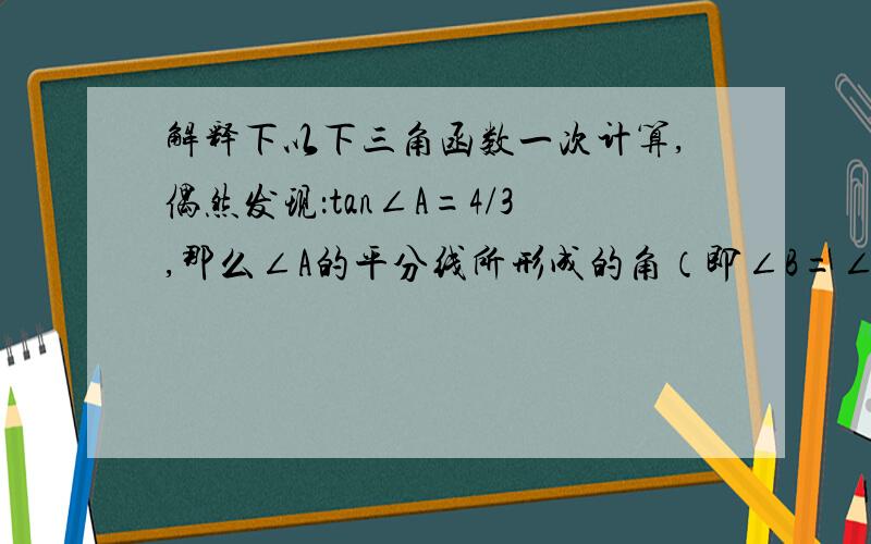 解释下以下三角函数一次计算,偶然发现：tan∠A=4/3,那么∠A的平分线所形成的角（即∠B=∠A/2）,那么tan∠B=0.5.还有tan∠C=3/4,那么它的一半（∠D）,tan∠D=1/3.还是∠A,∠A-45°=∠E,那么tan∠E=1/7诸