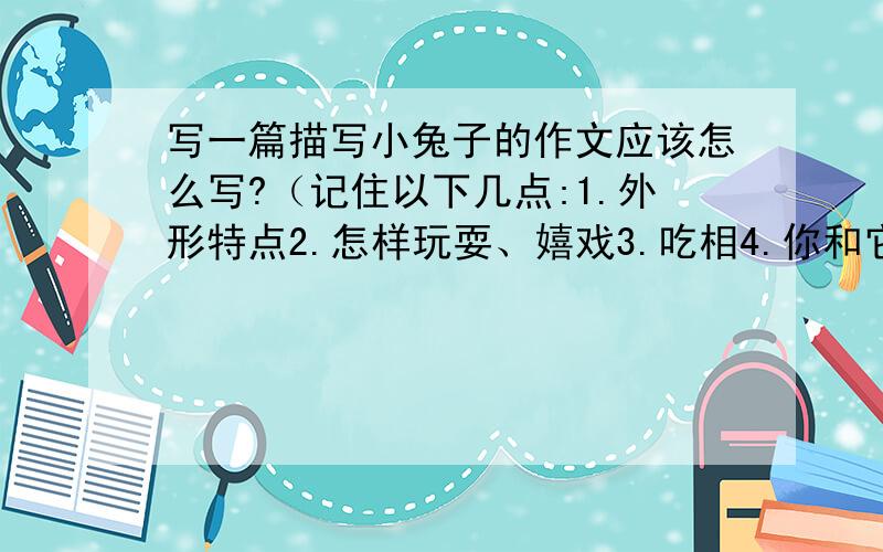 写一篇描写小兔子的作文应该怎么写?（记住以下几点:1.外形特点2.怎样玩耍、嬉戏3.吃相4.你和它之间发生了什么事情）