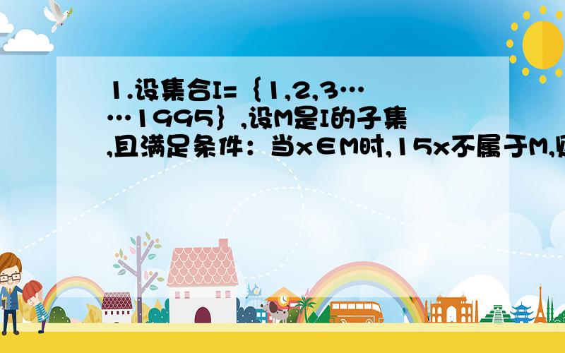 1.设集合I=｛1,2,3……1995｝,设M是I的子集,且满足条件：当x∈M时,15x不属于M,则M中的元素个数最多是（ ）个2.设M是集合S的子集,S=｛1,2,3……2009｝且M中每一个元素仅含有1个0,则M中所有元素最多