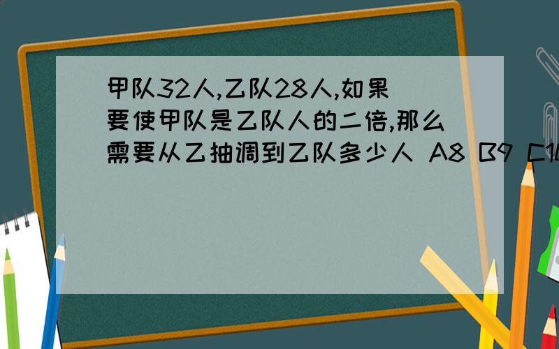 甲队32人,乙队28人,如果要使甲队是乙队人的二倍,那么需要从乙抽调到乙队多少人 A8 B9 C10 D11