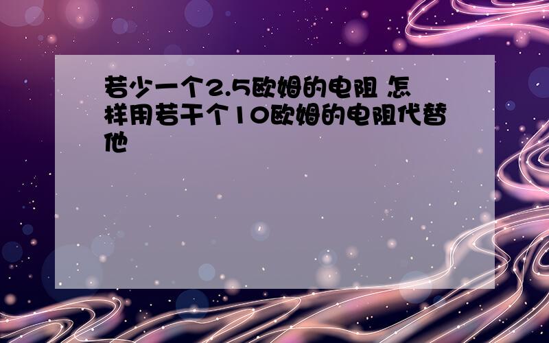 若少一个2.5欧姆的电阻 怎样用若干个10欧姆的电阻代替他