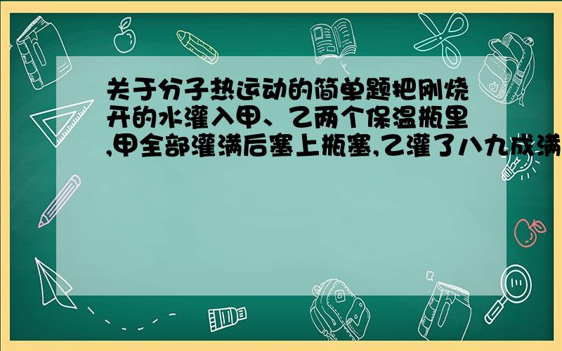 关于分子热运动的简单题把刚烧开的水灌入甲、乙两个保温瓶里,甲全部灌满后塞上瓶塞,乙灌了八九成满后塞上瓶塞.不一会儿,乙的瓶塞“嘭”的一声跳了出来,而甲的瓶塞始终不动.请解释这