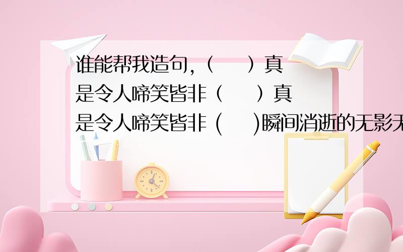 谁能帮我造句,（    ）真是令人啼笑皆非（    ）真是令人啼笑皆非 (    )瞬间消逝的无影无踪