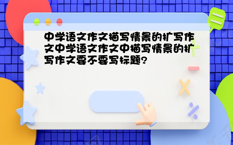 中学语文作文描写情景的扩写作文中学语文作文中描写情景的扩写作文要不要写标题?